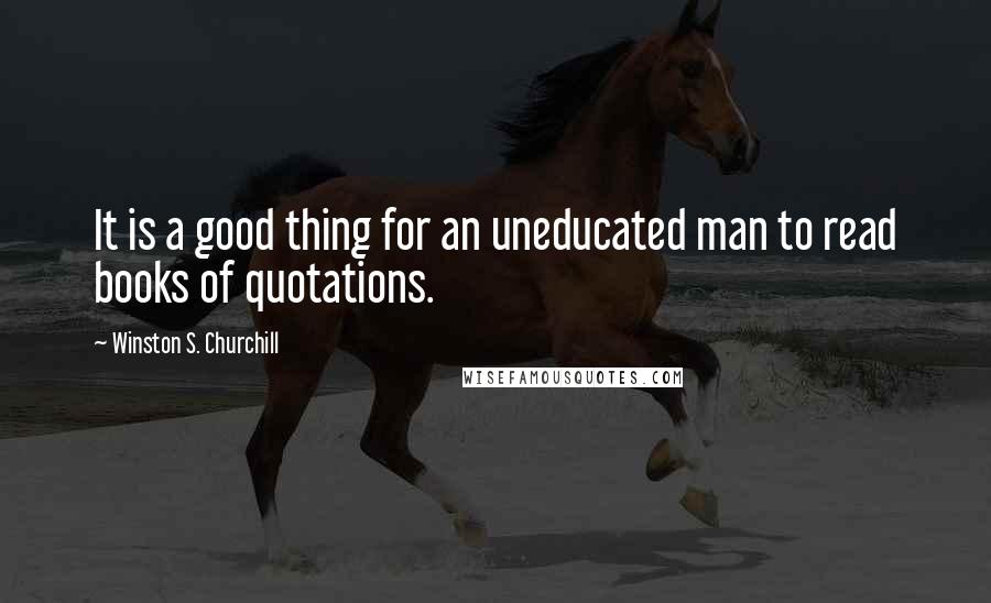 Winston S. Churchill Quotes: It is a good thing for an uneducated man to read books of quotations.