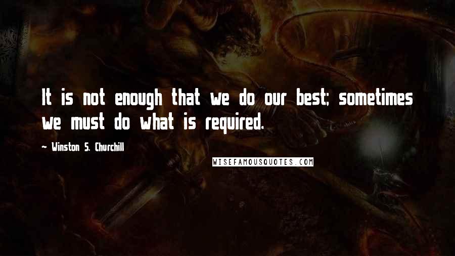 Winston S. Churchill Quotes: It is not enough that we do our best; sometimes we must do what is required.