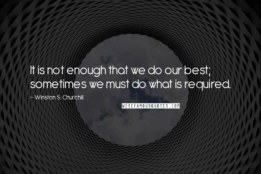 Winston S. Churchill Quotes: It is not enough that we do our best; sometimes we must do what is required.