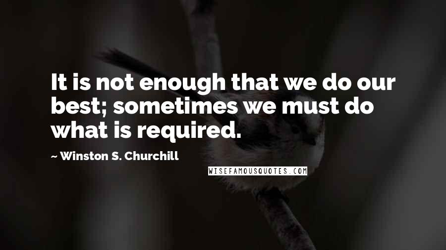 Winston S. Churchill Quotes: It is not enough that we do our best; sometimes we must do what is required.