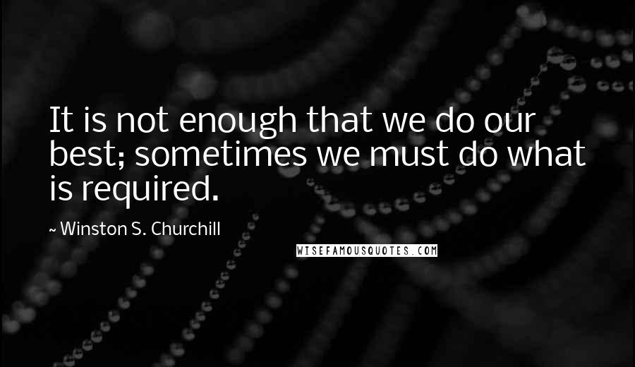 Winston S. Churchill Quotes: It is not enough that we do our best; sometimes we must do what is required.