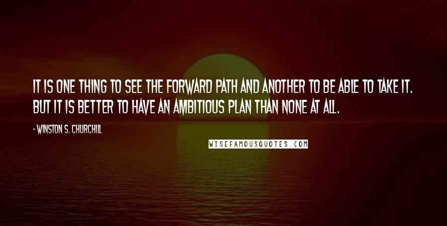 Winston S. Churchill Quotes: It is one thing to see the forward path and another to be able to take it. But it is better to have an ambitious plan than none at all.