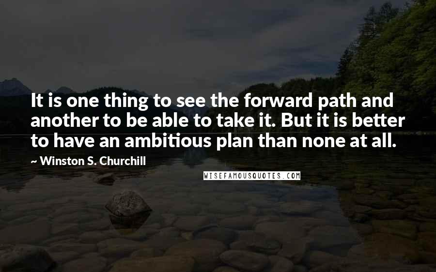 Winston S. Churchill Quotes: It is one thing to see the forward path and another to be able to take it. But it is better to have an ambitious plan than none at all.