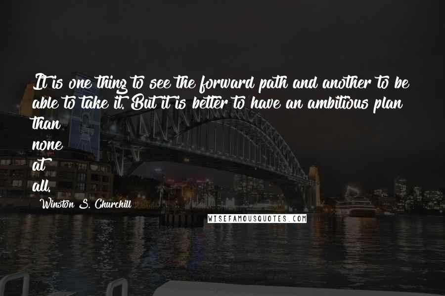 Winston S. Churchill Quotes: It is one thing to see the forward path and another to be able to take it. But it is better to have an ambitious plan than none at all.