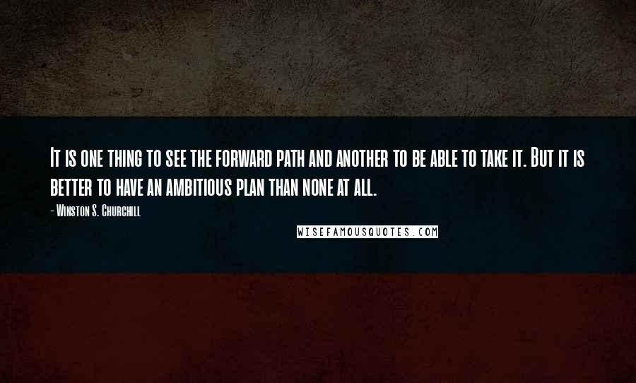Winston S. Churchill Quotes: It is one thing to see the forward path and another to be able to take it. But it is better to have an ambitious plan than none at all.