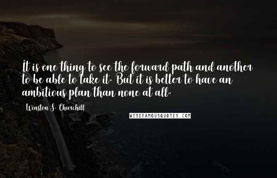 Winston S. Churchill Quotes: It is one thing to see the forward path and another to be able to take it. But it is better to have an ambitious plan than none at all.