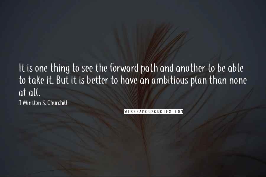 Winston S. Churchill Quotes: It is one thing to see the forward path and another to be able to take it. But it is better to have an ambitious plan than none at all.