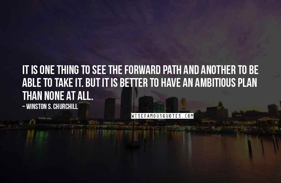 Winston S. Churchill Quotes: It is one thing to see the forward path and another to be able to take it. But it is better to have an ambitious plan than none at all.