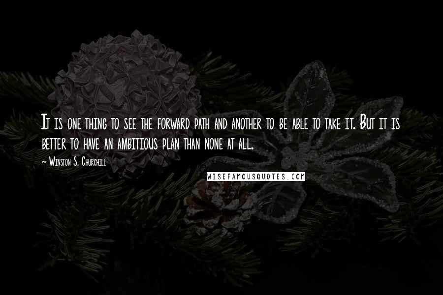 Winston S. Churchill Quotes: It is one thing to see the forward path and another to be able to take it. But it is better to have an ambitious plan than none at all.