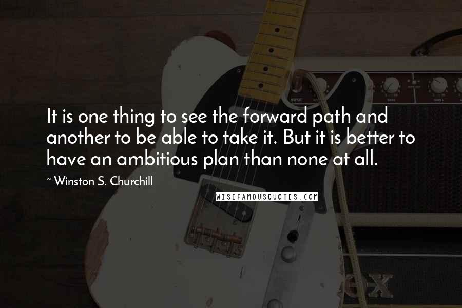 Winston S. Churchill Quotes: It is one thing to see the forward path and another to be able to take it. But it is better to have an ambitious plan than none at all.