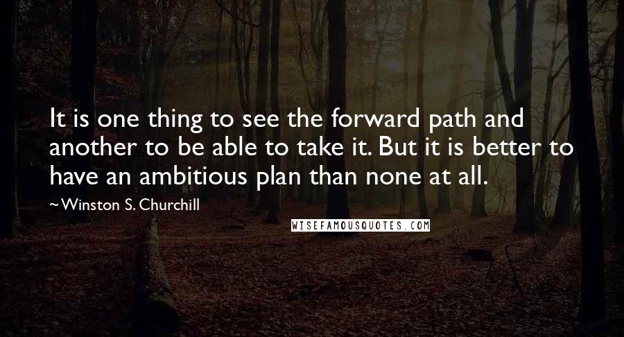 Winston S. Churchill Quotes: It is one thing to see the forward path and another to be able to take it. But it is better to have an ambitious plan than none at all.