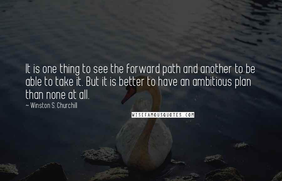 Winston S. Churchill Quotes: It is one thing to see the forward path and another to be able to take it. But it is better to have an ambitious plan than none at all.