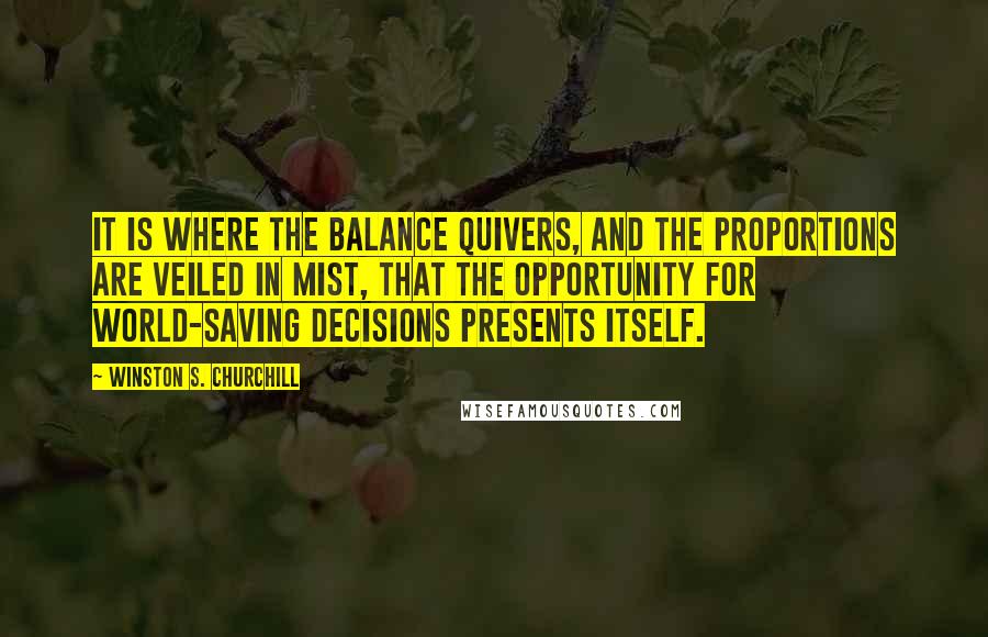 Winston S. Churchill Quotes: It is where the balance quivers, and the proportions are veiled in mist, that the opportunity for world-saving decisions presents itself.