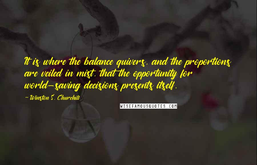 Winston S. Churchill Quotes: It is where the balance quivers, and the proportions are veiled in mist, that the opportunity for world-saving decisions presents itself.