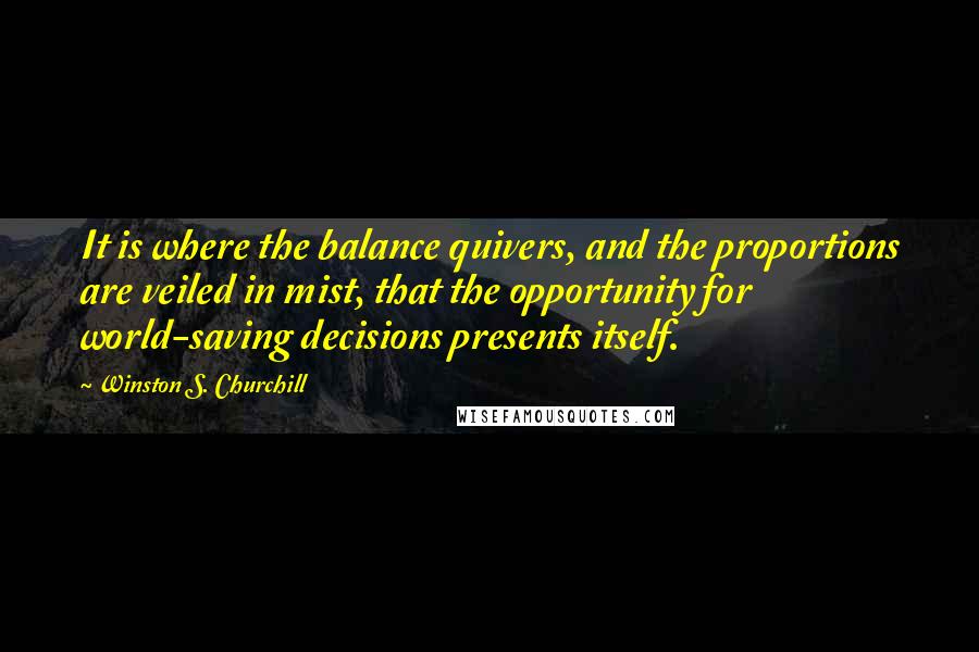 Winston S. Churchill Quotes: It is where the balance quivers, and the proportions are veiled in mist, that the opportunity for world-saving decisions presents itself.