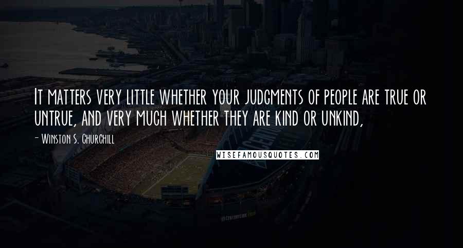 Winston S. Churchill Quotes: It matters very little whether your judgments of people are true or untrue, and very much whether they are kind or unkind,