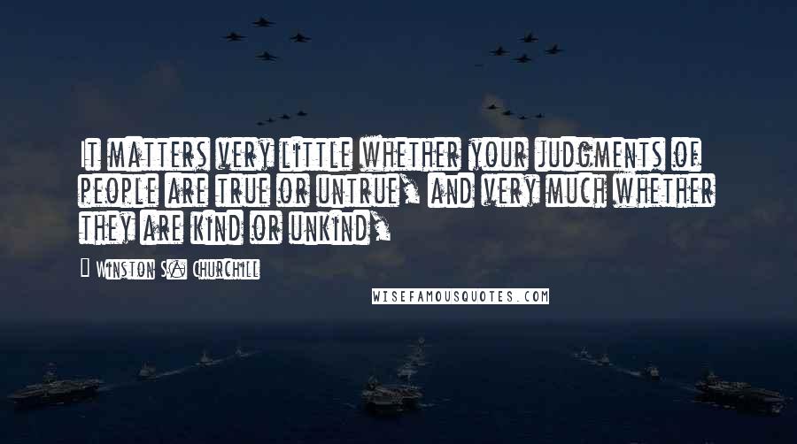 Winston S. Churchill Quotes: It matters very little whether your judgments of people are true or untrue, and very much whether they are kind or unkind,