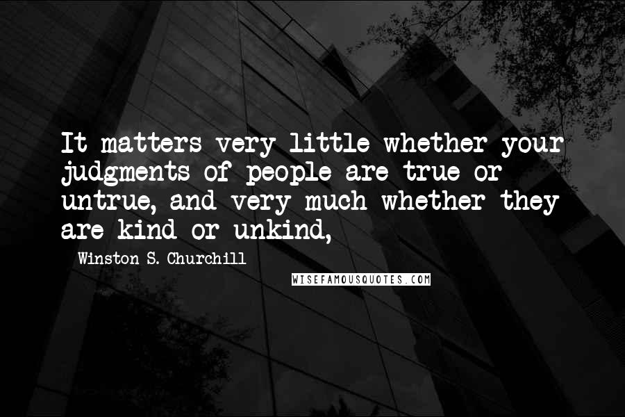 Winston S. Churchill Quotes: It matters very little whether your judgments of people are true or untrue, and very much whether they are kind or unkind,