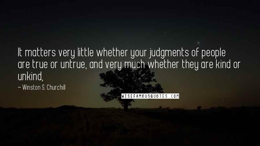 Winston S. Churchill Quotes: It matters very little whether your judgments of people are true or untrue, and very much whether they are kind or unkind,