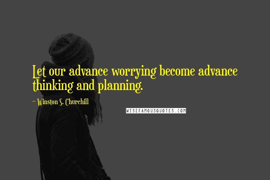 Winston S. Churchill Quotes: Let our advance worrying become advance thinking and planning.