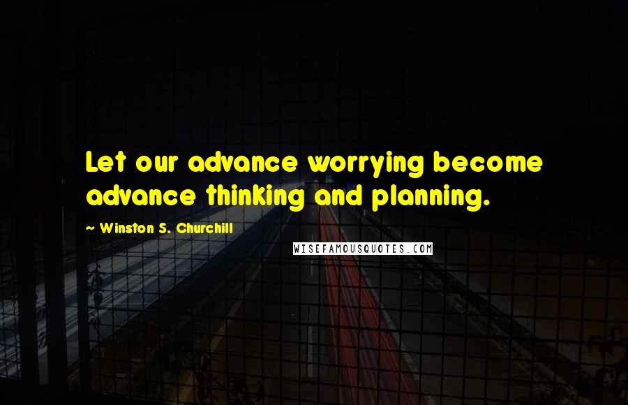 Winston S. Churchill Quotes: Let our advance worrying become advance thinking and planning.