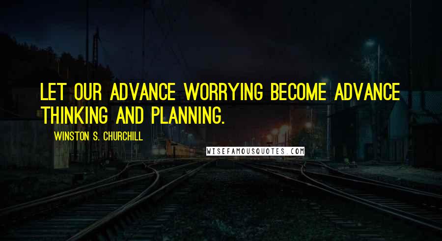 Winston S. Churchill Quotes: Let our advance worrying become advance thinking and planning.