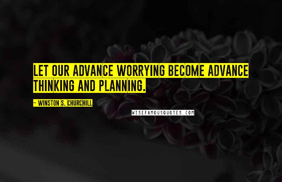 Winston S. Churchill Quotes: Let our advance worrying become advance thinking and planning.