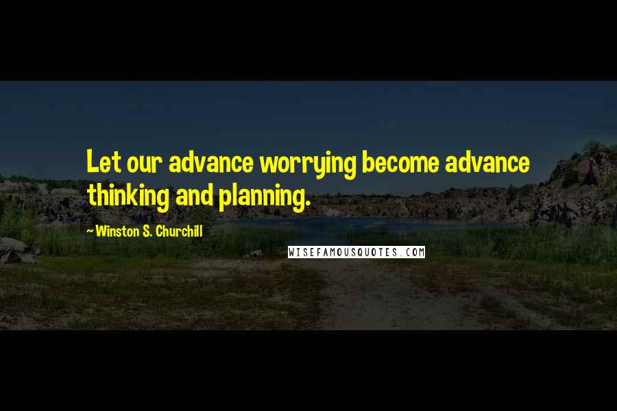 Winston S. Churchill Quotes: Let our advance worrying become advance thinking and planning.
