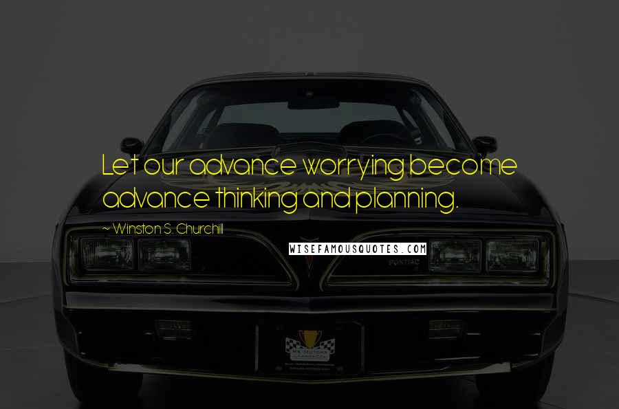 Winston S. Churchill Quotes: Let our advance worrying become advance thinking and planning.