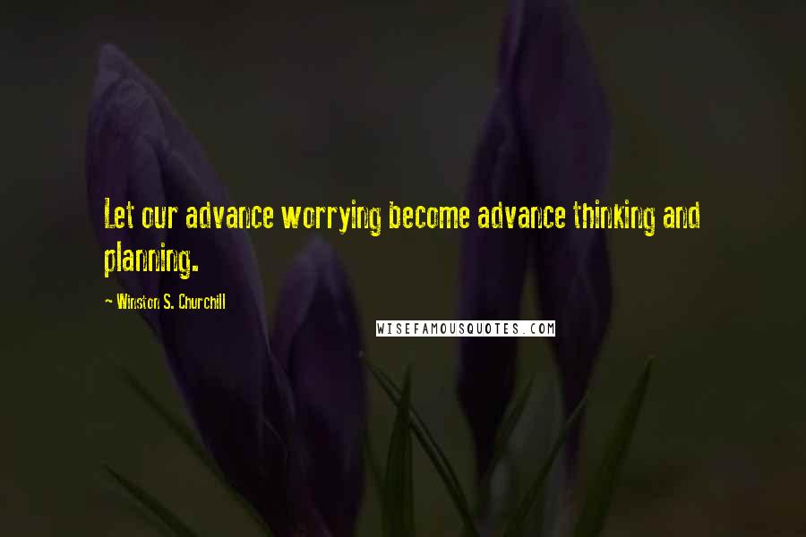 Winston S. Churchill Quotes: Let our advance worrying become advance thinking and planning.
