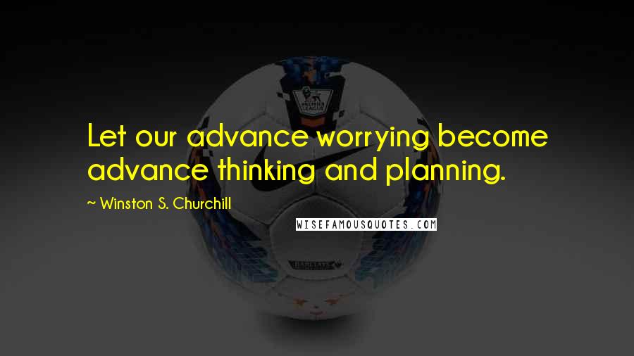 Winston S. Churchill Quotes: Let our advance worrying become advance thinking and planning.
