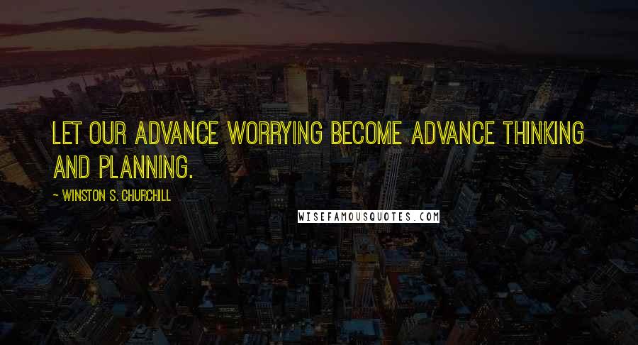 Winston S. Churchill Quotes: Let our advance worrying become advance thinking and planning.