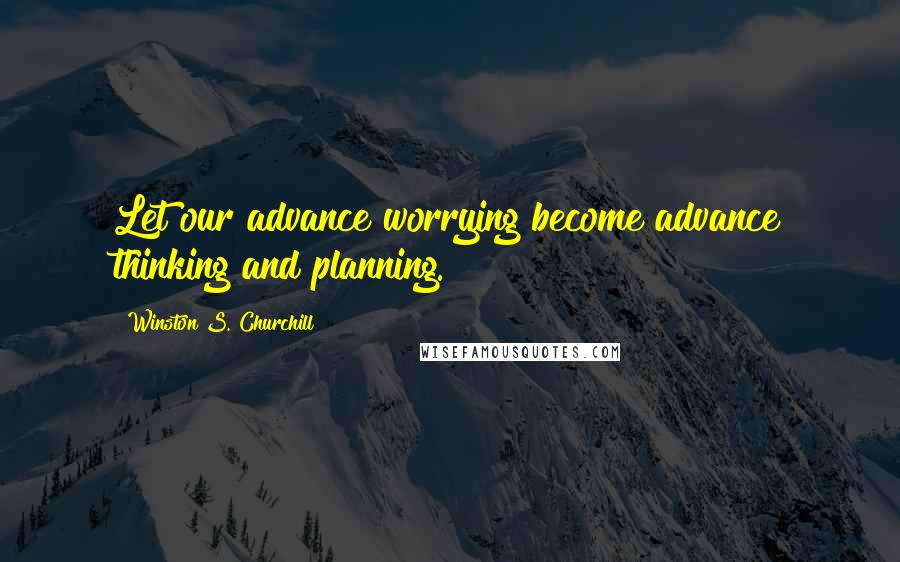 Winston S. Churchill Quotes: Let our advance worrying become advance thinking and planning.