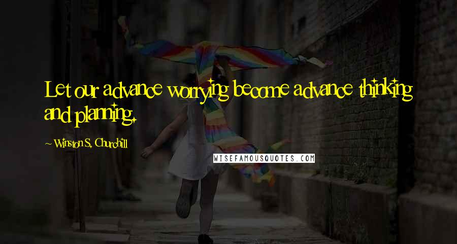 Winston S. Churchill Quotes: Let our advance worrying become advance thinking and planning.