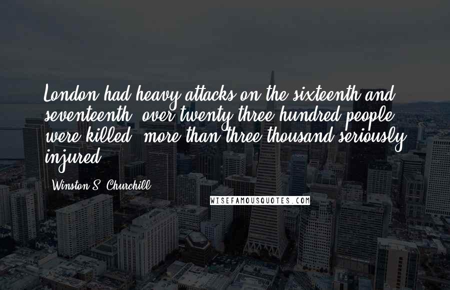 Winston S. Churchill Quotes: London had heavy attacks on the sixteenth and seventeenth; over twenty-three hundred people were killed, more than three thousand seriously injured.