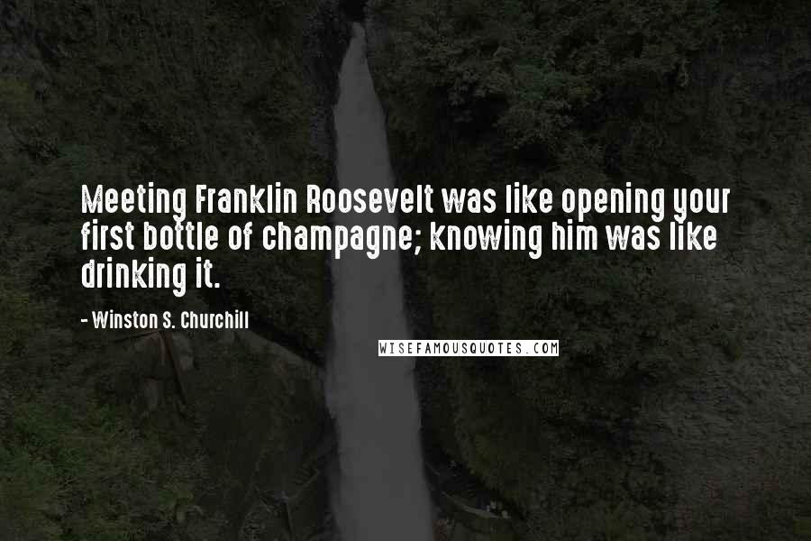 Winston S. Churchill Quotes: Meeting Franklin Roosevelt was like opening your first bottle of champagne; knowing him was like drinking it.