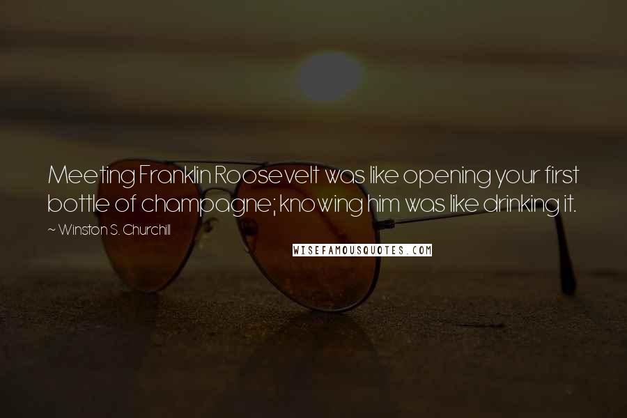 Winston S. Churchill Quotes: Meeting Franklin Roosevelt was like opening your first bottle of champagne; knowing him was like drinking it.