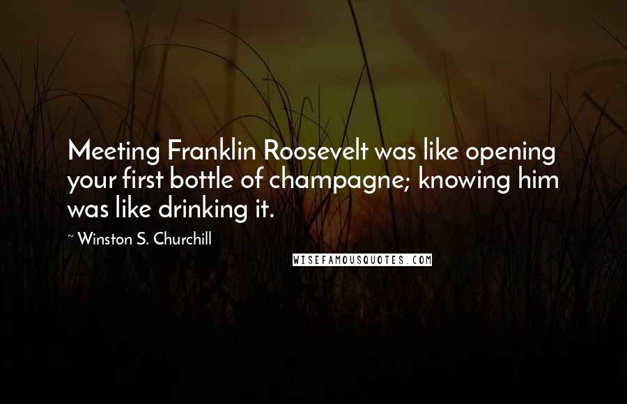 Winston S. Churchill Quotes: Meeting Franklin Roosevelt was like opening your first bottle of champagne; knowing him was like drinking it.
