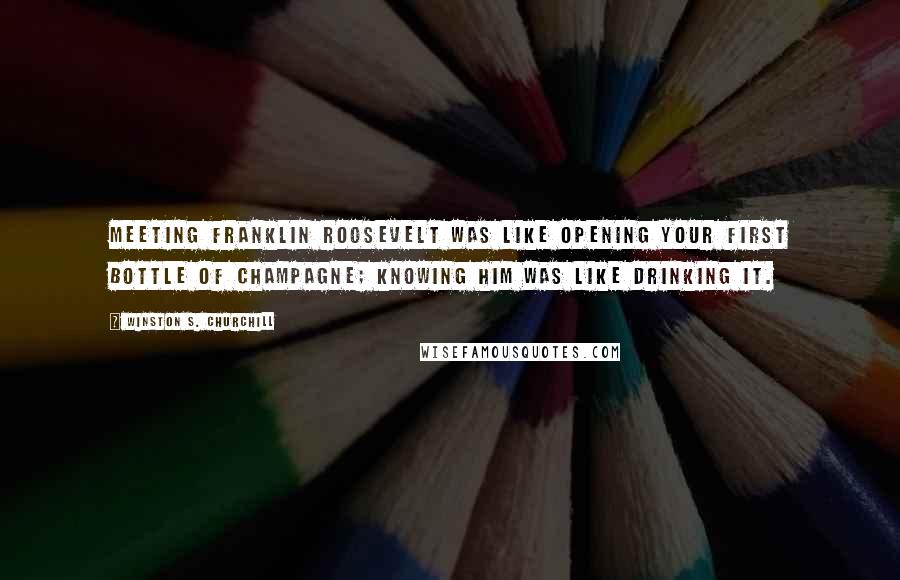 Winston S. Churchill Quotes: Meeting Franklin Roosevelt was like opening your first bottle of champagne; knowing him was like drinking it.