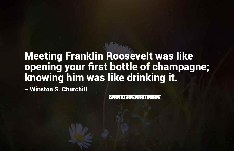 Winston S. Churchill Quotes: Meeting Franklin Roosevelt was like opening your first bottle of champagne; knowing him was like drinking it.