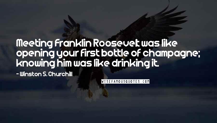 Winston S. Churchill Quotes: Meeting Franklin Roosevelt was like opening your first bottle of champagne; knowing him was like drinking it.