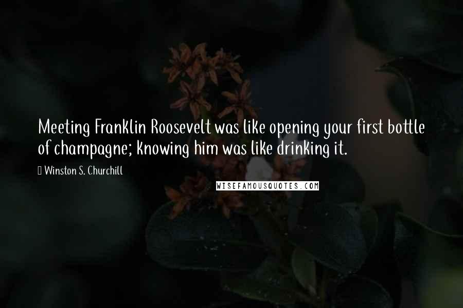 Winston S. Churchill Quotes: Meeting Franklin Roosevelt was like opening your first bottle of champagne; knowing him was like drinking it.