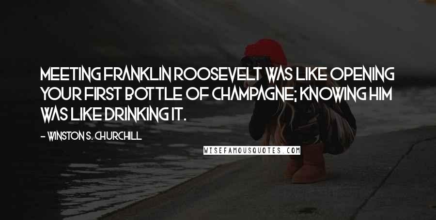 Winston S. Churchill Quotes: Meeting Franklin Roosevelt was like opening your first bottle of champagne; knowing him was like drinking it.