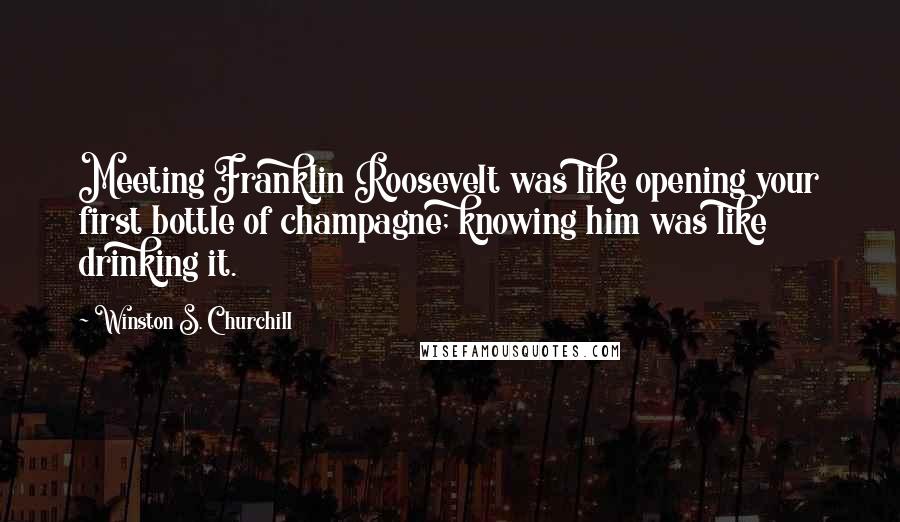 Winston S. Churchill Quotes: Meeting Franklin Roosevelt was like opening your first bottle of champagne; knowing him was like drinking it.