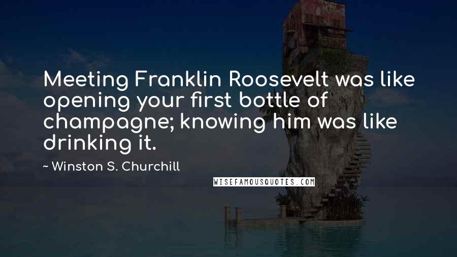 Winston S. Churchill Quotes: Meeting Franklin Roosevelt was like opening your first bottle of champagne; knowing him was like drinking it.