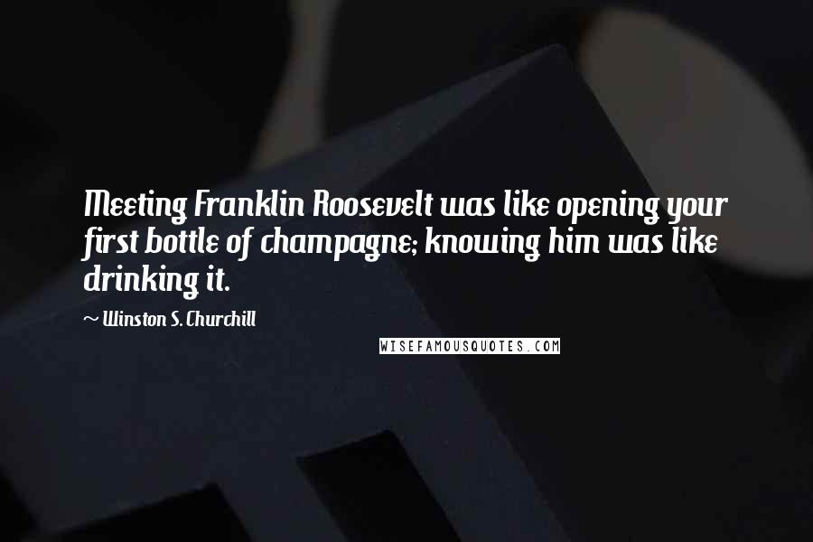 Winston S. Churchill Quotes: Meeting Franklin Roosevelt was like opening your first bottle of champagne; knowing him was like drinking it.
