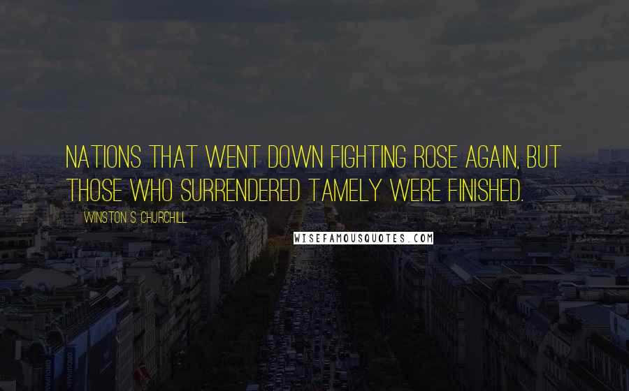 Winston S. Churchill Quotes: Nations that went down fighting rose again, but those who surrendered tamely were finished.