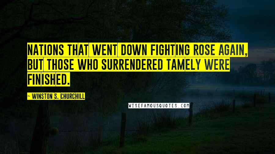 Winston S. Churchill Quotes: Nations that went down fighting rose again, but those who surrendered tamely were finished.