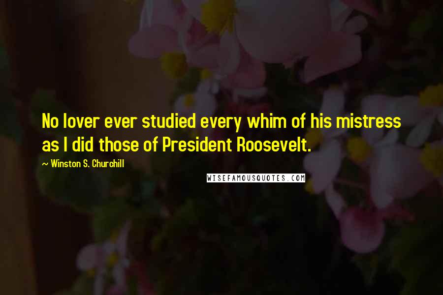 Winston S. Churchill Quotes: No lover ever studied every whim of his mistress as I did those of President Roosevelt.