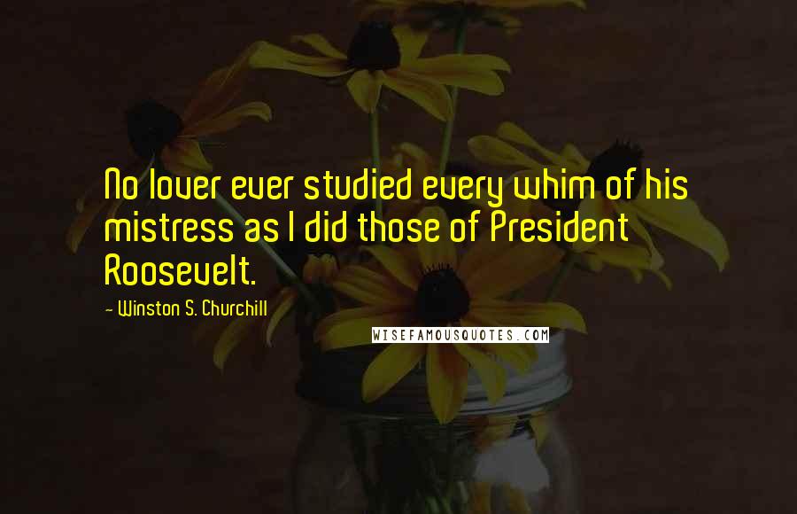 Winston S. Churchill Quotes: No lover ever studied every whim of his mistress as I did those of President Roosevelt.